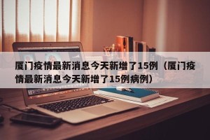 厦门疫情最新消息今天新增了15例（厦门疫情最新消息今天新增了15例病例）
