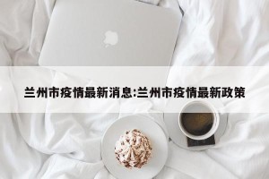 兰州市疫情最新消息:兰州市疫情最新政策