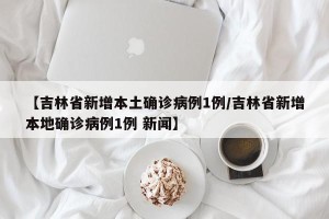 【吉林省新增本土确诊病例1例/吉林省新增本地确诊病例1例 新闻】