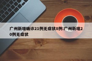 广州新增确诊21例无症状8例:广州新增20例无症状