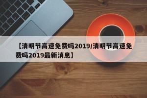 【清明节高速免费吗2019/清明节高速免费吗2019最新消息】