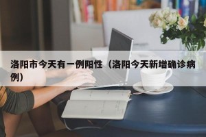 洛阳市今天有一例阳性（洛阳今天新增确诊病例）