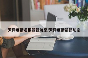 天津疫情通报最新消息/天津疫情最新动态