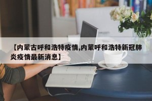 【内蒙古呼和浩特疫情,内蒙呼和浩特新冠肺炎疫情最新消息】