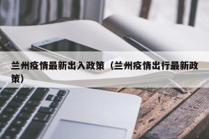 兰州疫情最新出入政策（兰州疫情出行最新政策）