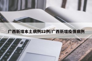 广西新增本土病例12例/广西新增疫情病例