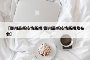 【郑州最新疫情新闻/郑州最新疫情新闻发布会】