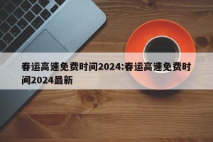 春运高速免费时间2024:春运高速免费时间2024最新