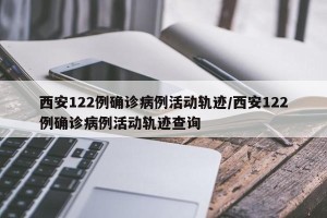 西安122例确诊病例活动轨迹/西安122例确诊病例活动轨迹查询