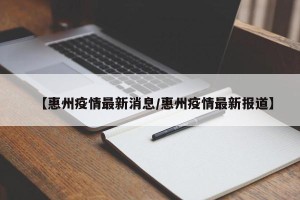 【惠州疫情最新消息/惠州疫情最新报道】