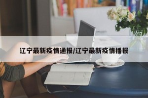 辽宁最新疫情通报/辽宁最新疫情播报