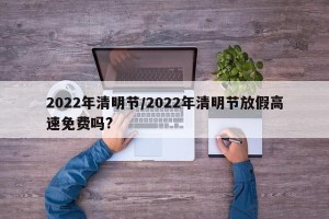 2022年清明节/2022年清明节放假高速免费吗?