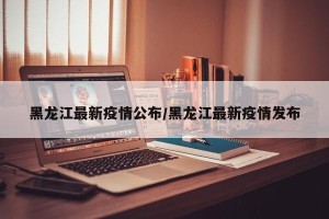 黑龙江最新疫情公布/黑龙江最新疫情发布