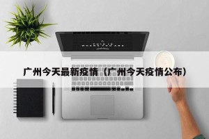 广州今天最新疫情（广州今天疫情公布）