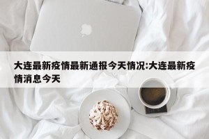 大连最新疫情最新通报今天情况:大连最新疫情消息今天