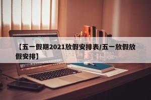 【五一假期2021放假安排表/五一放假放假安排】