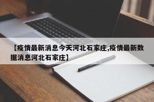 【疫情最新消息今天河北石家庄,疫情最新数据消息河北石家庄】