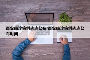 西安确诊病例轨迹公布/西安确诊病例轨迹公布时间