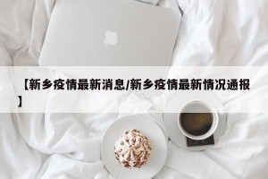 【新乡疫情最新消息/新乡疫情最新情况通报】