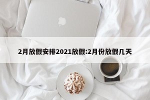 2月放假安排2021放假:2月份放假几天