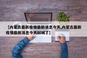 【内蒙古最新疫情最新消息今天,内蒙古最新疫情最新消息今天封城了】