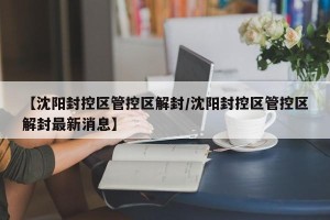 【沈阳封控区管控区解封/沈阳封控区管控区解封最新消息】