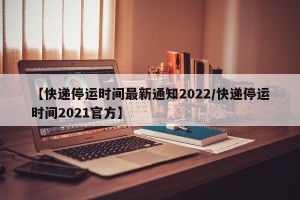【快递停运时间最新通知2022/快递停运时间2021官方】