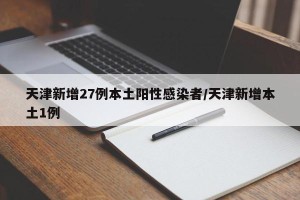 天津新增27例本土阳性感染者/天津新增本土1例