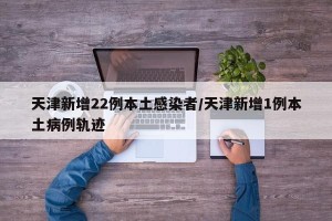 天津新增22例本土感染者/天津新增1例本土病例轨迹